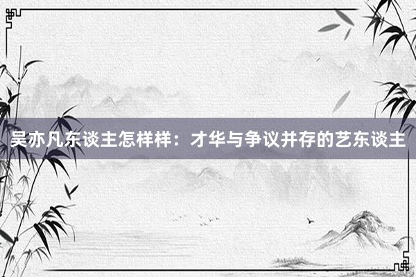 吴亦凡东谈主怎样样：才华与争议并存的艺东谈主