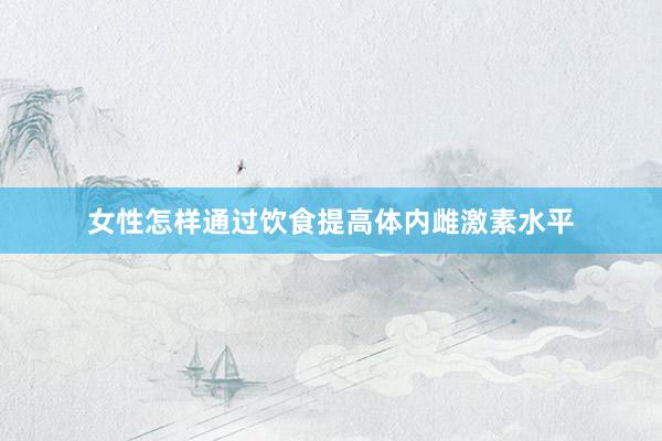 女性怎样通过饮食提高体内雌激素水平