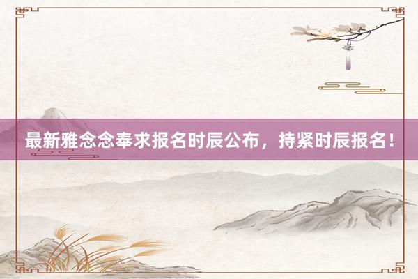 最新雅念念奉求报名时辰公布，持紧时辰报名！