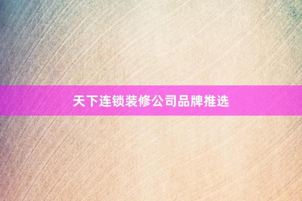 天下连锁装修公司品牌推选