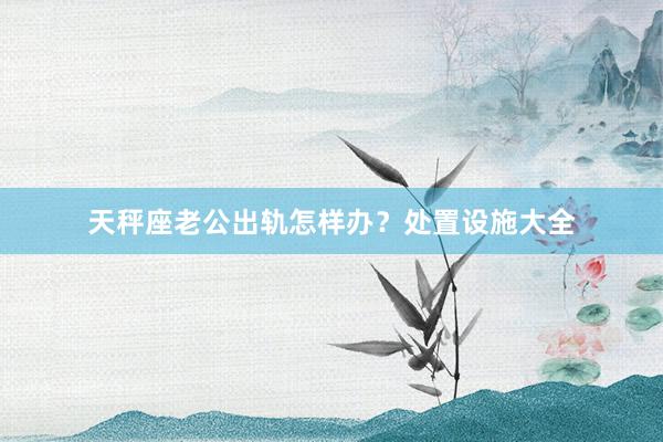 天秤座老公出轨怎样办？处置设施大全
