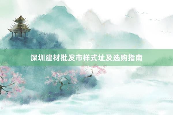 深圳建材批发市样式址及选购指南
