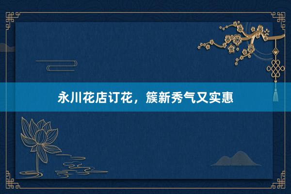 永川花店订花，簇新秀气又实惠